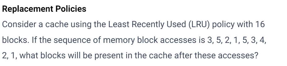 Replacement Policies
Consider a cache using the Least Recently Used (LRU) policy with 16
blocks. If the sequence of memory block accesses is 3, 5, 2, 1, 5, 3, 4,
2, 1, what blocks will be present in the cache after these accesses?