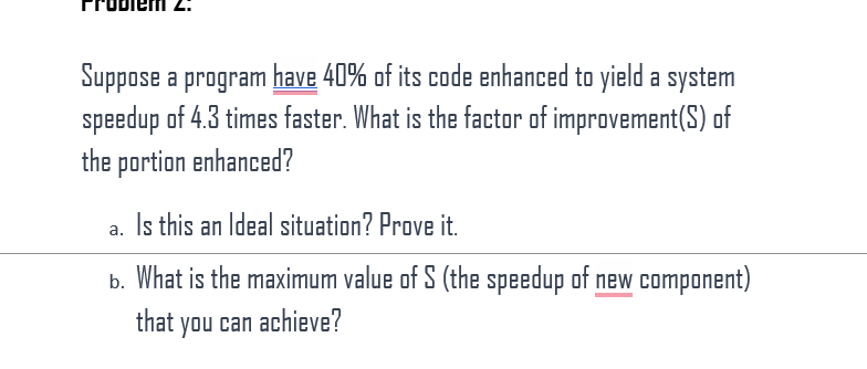 Suppose a program have 40% of its code enhanced to yield a system
speedup of 4.3 times faster. What is the factor of improvement(S) of
the portion enhanced?
a. Is this an Ideal situation? Prove it.
b. What is the maximum value of S (the speedup of new component)
that you can achieve?
