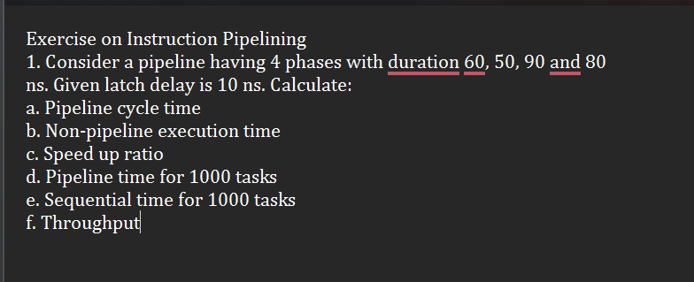 Exercise on Instruction Pipelining
1. Consider a pipeline having 4 phases with duration 60, 50, 90 and 80
ns. Given latch delay is 10 ns. Calculate:
a. Pipeline cycle time
b. Non-pipeline execution time
c. Speed up ratio
d. Pipeline time for 1000 tasks
e. Sequential time for 1000 tasks
f. Throughput