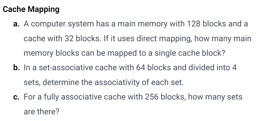 Cache Mapping
a. A computer system has a main memory with 128 blocks and a
cache with 32 blocks. If it uses direct mapping, how many main
memory blocks can be mapped to a single cache block?
b. In a set-associative cache with 64 blocks and divided into 4
sets, determine the associativity of each set.
c. For a fully associative cache with 256 blocks, how many sets
are there?