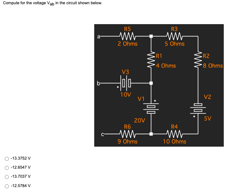 Compute for the voltage Vab in the circuit shown below.
a
b-
-13.3752 V
-12.6547 V
-13.7037 V
○ -12.5784 V
R5
ww
2 Ohms
V3
히미다
10V
R6
ww
9 Ohms
V1
20V
•R1
4 Ohms
싸
믐
R3
ww
5 Ohms
R4
10 Ohms
•R2
8 Ohms
V2
믐
5V