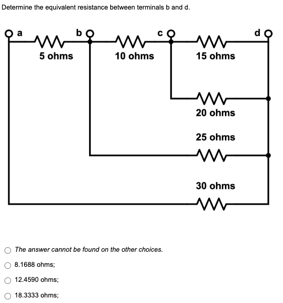 Determine the equivalent resistance between terminals b and d.
b
M
5 ohms
10 ohms
The answer cannot be found on the other choices.
8.1688 ohms;
12.4590 ohms;
18.3333 ohms;
ww
15 ohms
M
20 ohms
25 ohms
30 ohms
M
d