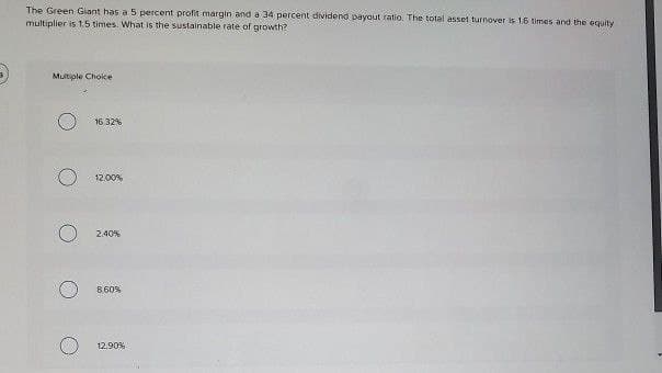 B
The Green Giant has a 5 percent profit margin and a 34 percent dividend payout ratio. The total asset turnover is 1.6 times and the equity
multiplier is 1.5 times. What is the sustainable rate of growth?
Multiple Choice
16.32%
12.00%
2.40%
8.60%
12.90%