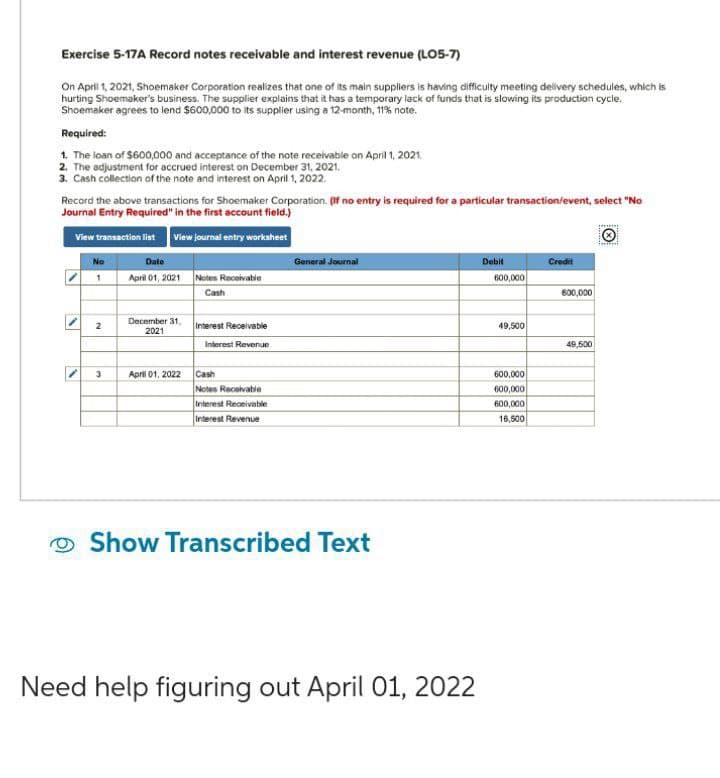 Exercise 5-17A Record notes receivable and interest revenue (LO5-7)
On April 1, 2021, Shoemaker Corporation realizes that one of its main suppliers is having difficulty meeting delivery schedules, which is
hurting Shoemaker's business. The supplier explains that it has a temporary lack of funds that is slowing its production cycle.
Shoemaker agrees to lend $600,000 to its supplier using a 12-month, 11% note.
Required:
1. The loan of $600,000 and acceptance of the note receivable on April 1, 2021
2. The adjustment for accrued interest on December 31, 2021.
3. Cash collection of the note and interest on April 1, 2022.
Record the above transactions for Shoemaker Corporation. (If no entry is required for a particular transaction/event, select "No
Journal Entry Required" in the first account field.)
View transaction list View journal entry worksheet
No
Date
1 April 01, 2021
N
V
2
3
December 31,
2021
April 01, 2022
Notes Receivable
Cash
Interest Receivable
Interest Revenue
Cash
Notes Receivable
Interest Receivable
Interest Revenue
General Journal
Show Transcribed Text
Need help figuring out April 01, 2022
Debit
600,000
49,500
600,000
600,000
600,000
16,500
Credit
600,000
49,500
il