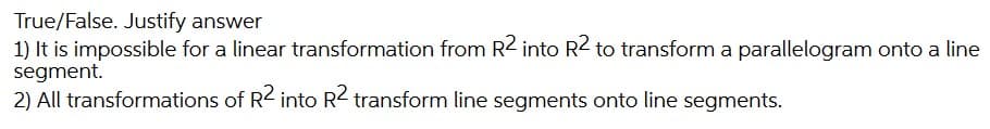 True/False. Justify answer
1) It is impossible for a linear transformation from R2 into R2 to transform a parallelogram onto a line
segment.
2) All transformations of R2 into R2 transform line segments onto line segments.
