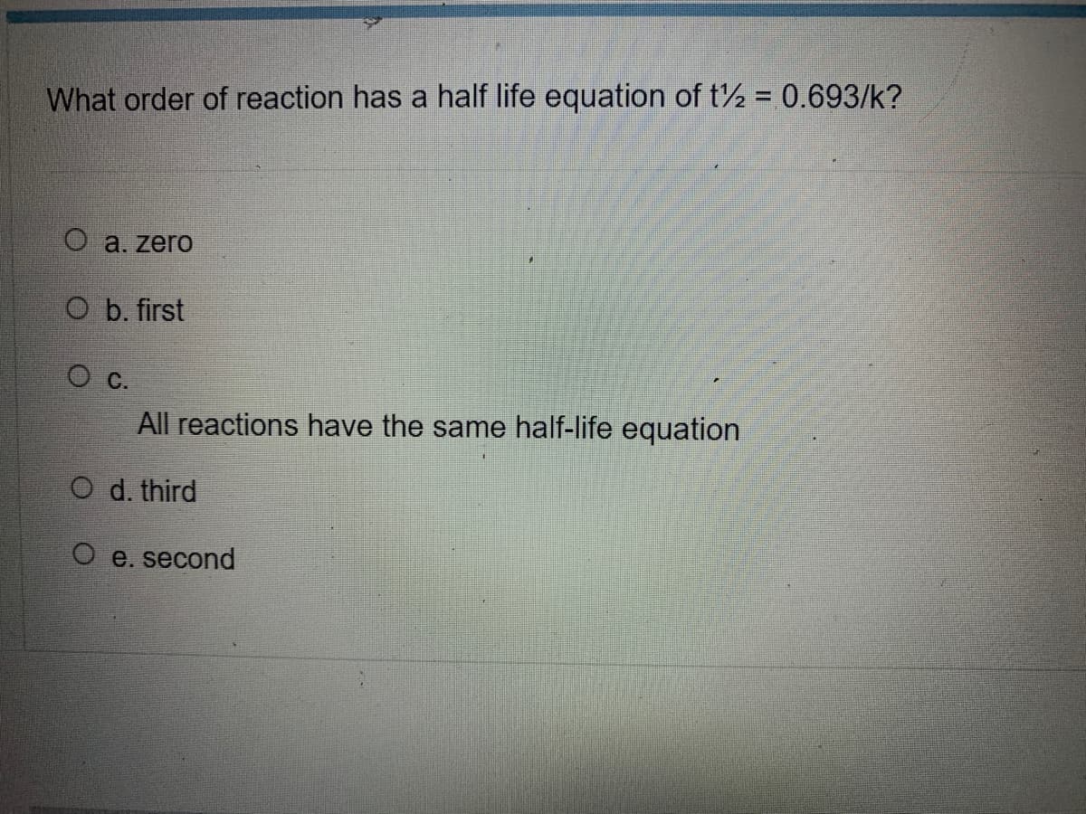 What order of reaction has a half life equation of t = 0.693/k?
O a. zero
Ob. first
O c.
All reactions have the same half-life equation
d. third
O e. second