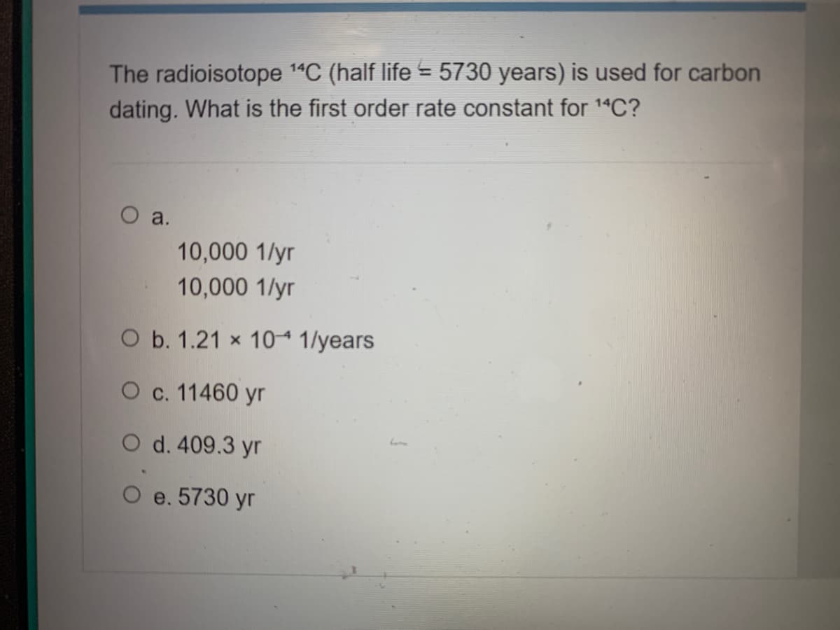 The radioisotope 1"C (half life = 5730 years) is used for carbon
dating. What is the first order rate constant for 1"C?
a.
10,000 1/yr
10,000 1/yr
O b. 1.21 x 10“ 1/years
O c. 11460 yr
O d. 409.3 yr
O e. 5730 yr
