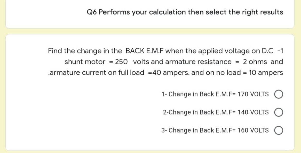 Q6 Performs your calculation then select the right results
Find the change in the BACK E.M.F when the applied voltage on D.C -1
shunt motor = 250 volts and armature resistance = 2 ohms and
.armature current on full load = 40 ampers. and on no load = 10 ampers
1- Change in Back E.M.F= 170 VOLTS
2-Change in Back E.M.F= 140 VOLTS O
3- Change in Back E.M.F= 160 VOLTS O