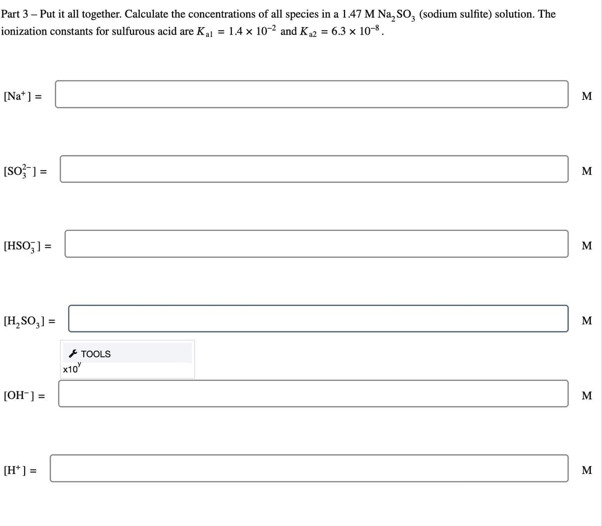 Part 3 – Put it all together. Calculate the concentrations of all species in a 1.47 M Na₂SO3 (sodium sulfite) solution. The
ionization constants for sulfurous acid are K₁₁ = 1.4 × 10-² and K ₁2
=
6.3 × 10-8.
[Na] =
[SO] =
[HSO3] =
[H₂SO₂] =
[OH-] =
[H*] =
x10
TOOLS
M
M
M
M
M
M