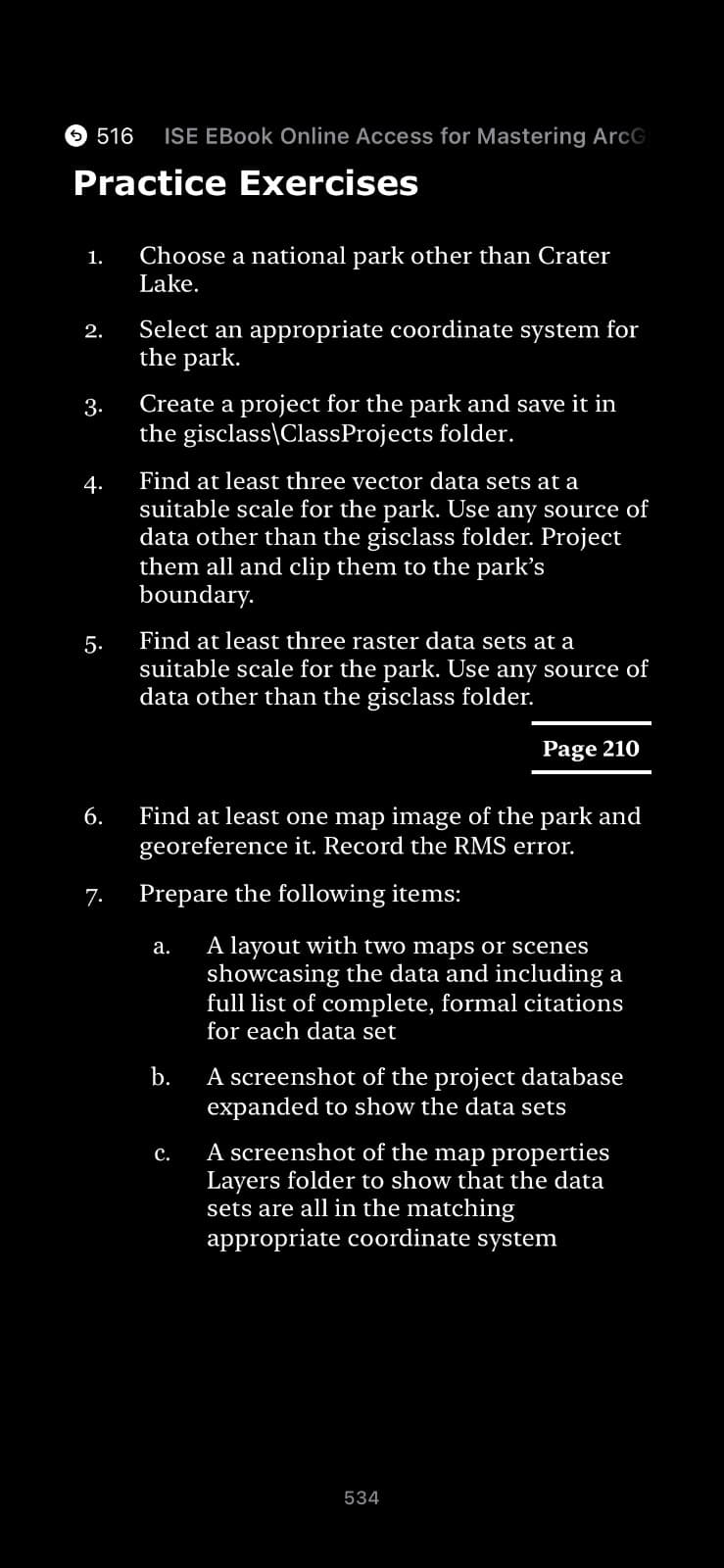 516
Practice Exercises
1.
2.
3.
4.
5.
6.
ISE EBook Online Access for Mastering ArcG
7.
Choose a national park other than Crater
Lake.
Select an appropriate coordinate system for
the park.
Create a project for the park and save it in
the gisclass\ClassProjects folder.
Find at least three vector data sets at a
suitable scale for the park. Use any source of
data other than the gisclass folder. Project
them all and clip them to the park's
boundary.
Find at least three raster data sets at a
suitable scale for the park. Use any source of
data other than the gisclass folder.
Find at least one map image of the park and
georeference it. Record the RMS error.
Prepare the following items:
a.
b.
C.
Page 210
A layout with two maps or scenes
showcasing the data and including a
full list of complete, formal citations
for each data set
A screenshot of the project database
expanded to show the data sets
A screenshot of the map properties
Layers folder to show that the data
sets are all in the matching
appropriate coordinate system
534