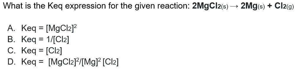 What is the Keq expression for the given reaction: 2M9CI2(s) → 2Mg(s) + Cl2(g)
A. Keq = [MgCl2]?
B. Keq = 1/[Cl2]
C. Keq = [Cl2]
D. Keq = [MgCl2]?/[Mg]° [Cl2]
%3D
