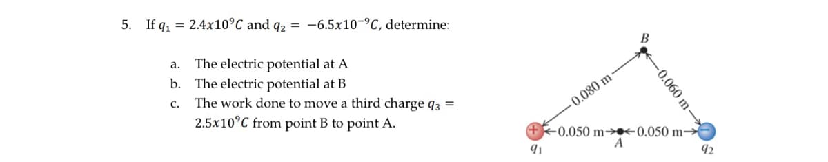 5. If q₁ = 2.4x10°C and q2 = -6.5x10-°C, determine:
a.
The electric potential at A
b. The electric potential at B
C.
The work done to move a third charge q3 =
2.5x10°C from point B to point A.
-0.080 m
B
-0.060 m-
+0.050 m-0.050 m→
A
91
92