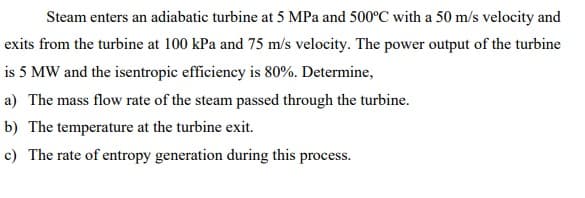 Steam enters an adiabatic turbine at 5 MPa and 500°C with a 50 m/s velocity and
exits from the turbine at 100 kPa and 75 m/s velocity. The power output of the turbine
is 5 MW and the isentropic efficiency is 80%. Determine,
a) The mass flow rate of the steam passed through the turbine.
b) The temperature at the turbine exit.
c) The rate of entropy generation during this process.
