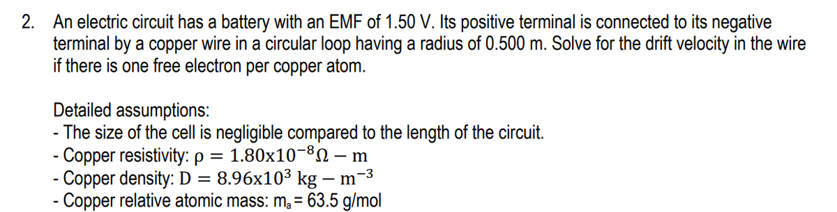 2. An electric circuit has a battery with an EMF of 1.50 V. Its positive terminal is connected to its negative
terminal by a copper wire in a circular loop having a radius of 0.500 m. Solve for the drift velocity in the wire
if there is one free electron per copper atom.
Detailed assumptions:
- The size of the cell is negligible compared to the length of the circuit.
- Copper resistivity: p = 1.80x10¬ – m
- Copper density: D
- Copper relative atomic mass: ma = 63.5 g/mol
8.96x103 kg – m-3
