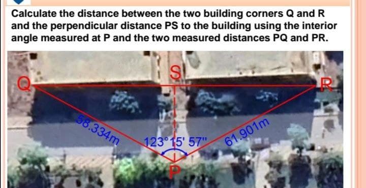 Calculate the distance between the two building corners Q and R
and the perpendicular distance PS to the building using the interior
angle measured at P and the two measured distances PQ and PR.
SI
58.334m
123° 15' 57"
61.901m