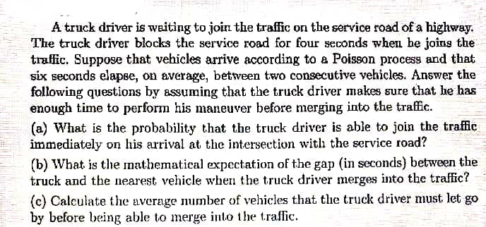 A truck driver is weiting to join the traffic on the service road of a highway.
The truck driver blocks the service road for four seconds when be joins the
traffic. Suppose that vehicles arrive according to a Poisson process and that
six seconds elapse, on average, between two consecutive vehicles. Answer the
following questions by assuming that the truck driver makes sure that he has
enough time to perform his nmaneuver before merging into the traffic.
(a) What is the probability that the truck driver is able to join the traffic
immediately on his arrival at the intersection with the service road?
(b) What is the mathematical expectation of the gap (in seconds) between the
truck and the nearest vehicle when the truck driver merges into the traffic?
(c) Calculate the average number of vehicles that the truck driver must let go
by before being able to merge into the traffic.
