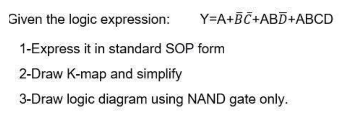 Given the logic expression:
Y=A+BC+ABD+ABCD
1-Express it in standard SOP form
2-Draw K-map and simplify
3-Draw logic diagram using NAND gate only.
