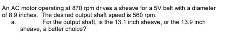 An AC motor operating at 870 rpm drives a sheave for a 5V belt with a diameter
of 8.9 inches. The desired output shaft speed is 560 rpm.
a.
For the output shaft, is the 13.1 inch sheave, or the 13.9 inch
sheave, a better choice?
