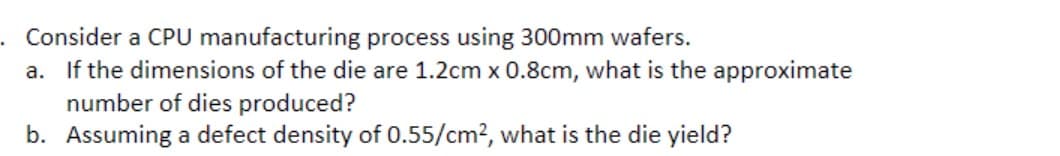 Consider a CPU manufacturing process using 300mm wafers.
a. If the dimensions of the die are 1.2cm x 0.8cm, what is the approximate
number of dies produced?
b. Assuming a defect density of 0.55/cm?, what is the die yield?
