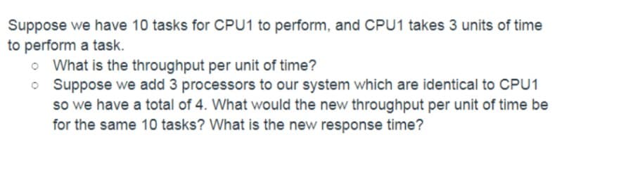 Suppose we have 10 tasks for CPU1 to perform, and CPU1 takes 3 units of time
to perform a task.
o What is the throughput per unit of time?
o Suppose we add 3 processors to our system which are identical to CPU1
so we have a total of 4. What would the new throughput per unit of time be
for the same 10 tasks? What is the new response time?
