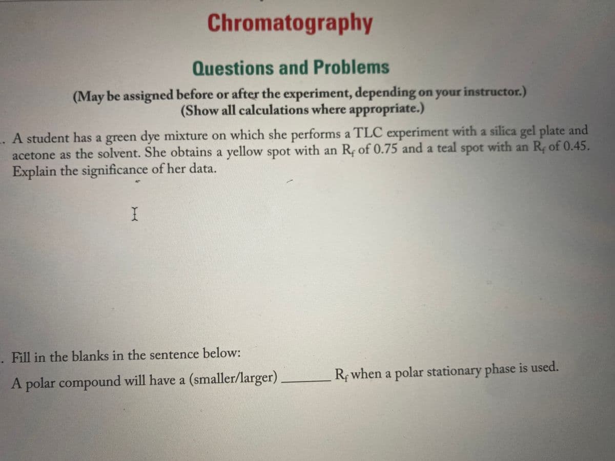 Chromatography
Questions and Problems
(May be assigned before or after the experiment, depending on your instructor.)
(Show all calculations where appropriate.)
. A student has a green dye mixture on which she performs a TLC experiment with a silica gel plate and
acetone as the solvent. She obtains a yellow spot with an R; of 0.75 and a teal spot with an R, of 0.45.
Explain the significance of her data.
I
. Fill in the blanks in the sentence below:
R when a polar stationary phase is used.
A polar compound will have a (smaller/larger)
