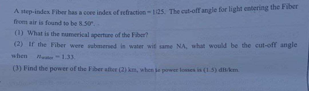A step-index Fiber has a core index of refraction = 1:25. The cut-off angle for light entering the Fiber
from air is found to be 8.50º.-
(1) What is the numerical aperture of the Fiber?
(2) If the Fiber were submersed in water witi same NA, what would be the cut-off angle
when
nwater = 1.33.
(3) Find the power of the Fiber after (2) km, when te power losses is (1.5) dB/km.