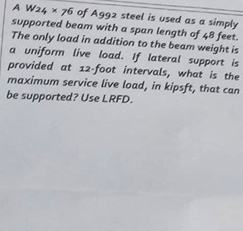 A W24 x 76 of A992 steel is used as a simply
supported beam with a span length of 48 feet.
The only load in addition to the beam weight is
a uniform live load. If lateral support is
provided at 12-foot intervals, what is the
maximum service live load, in kipsft, that can
be supported? Use LRFD.