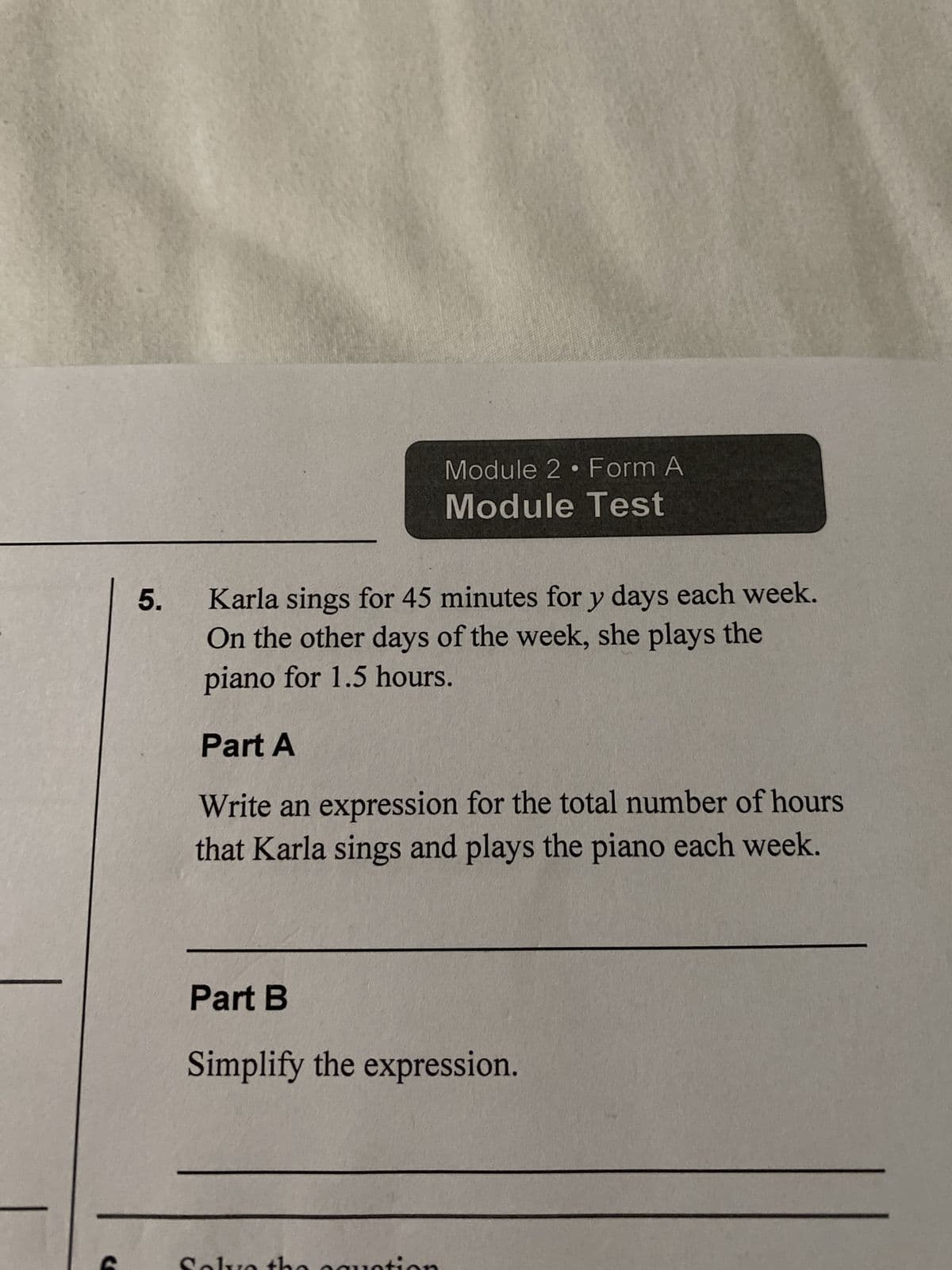 5.
Module 2 Form A
Module Test
Karla sings for 45 minutes for y days each week.
On the other days of the week, she plays the
piano for 1.5 hours.
Part A
Write an expression for the total number of hours
that Karla sings and plays the piano each week.
Part B
Simplify the expression.