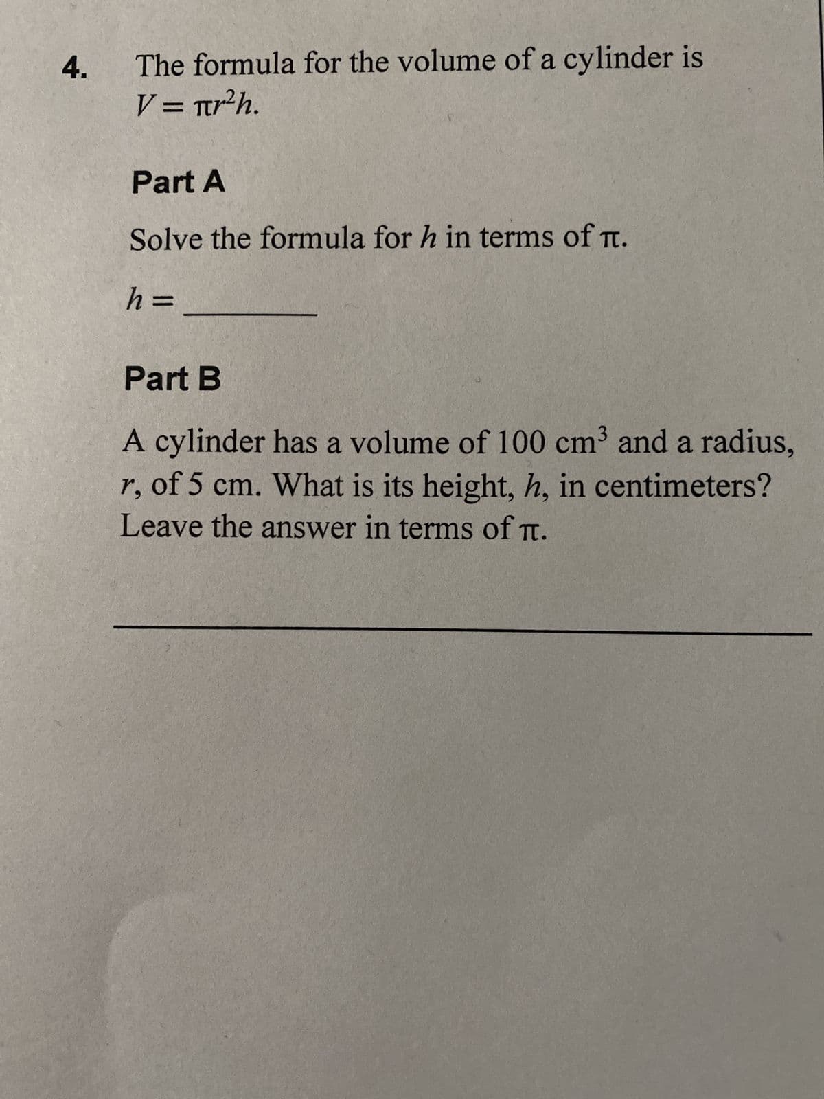 4.
The formula for the volume of a cylinder is
V = πr²h.
Part A
Solve the formula for h in terms of .
h =
Part B
A cylinder has a volume of 100 cm³ and a radius,
r, of 5 cm. What is its height, h, in centimeters?
Leave the answer in terms of π.