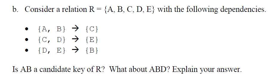 b. Consider a relation R = {A, B, C, D, E} with the following dependencies.
{A, B} → {C}
{C, D} → {E}
{D, E} → {B}
Is AB a candidate key of R? What about ABD? Explain your answer.