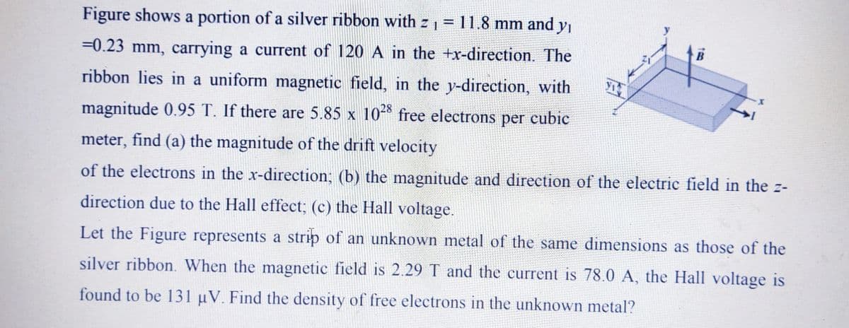 Figure shows a portion of a silver ribbon with z 1 = 11.8 mm and yı
%3D
B
=0.23 mm, carrying a current of 120 A in the +x-direction. The
ribbon lies in a uniform magnetic field, in the y-direction, with
28
magnitude 0.95 T. If there are 5.85 x 10 free electrons per cubic
meter, find (a) the magnitude of the drift velocity
of the electrons in the x-direction; (b) the magnitude and direetion of the eleetrie field in the z-
direction due to the Hall effect; (c) the Hall voltage.
Let the Figure represents a strip of an unknown metal of the same dimensions as those of the
silver ribbon. When the magnetic field is 2.29 T and the current is 78.0 A, the Hall voltage is
found to be 131 µV. Find the density of free electrons in the unknown metal?
