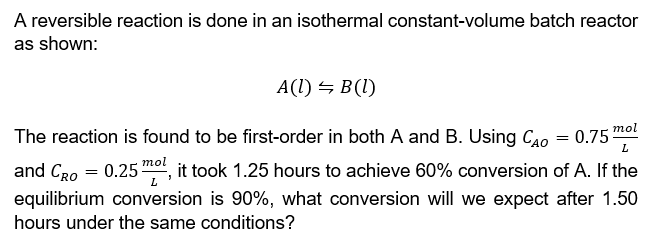 A reversible reaction is done in an isothermal constant-volume batch reactor
as shown:
A(1) B(l)
mol
The reaction is found to be first-order in both A and B. Using CAO = 0.75- L
mol
and CRO = 0.25 m², it took 1.25 hours to achieve 60% conversion of A. If the
equilibrium conversion is 90%, what conversion will we expect after 1.50
hours under the same conditions?