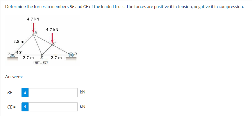 Determine the forces in members BE and CE of the loaded truss. The forces are positive if in tension, negative if in compression.
A
2.8 m
BE =
40°
Answers:
CE=
2.7 m
4.7 KN
i
B
4.7 KN
E
BC=CD
2.7 m
KN
KN