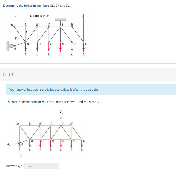 Determine the forces in members CD, CJ, and DJ.
M
8'
A
Part 1
L
in
A₂
B
L
6 panels at 2¹
B
K
L
L
Answer: ly = 5.25
с
D
C
L
L
Your answer has been saved. See score details after the due date.
The free-body diagram of the entire truss is shown. Find the force ly.
E
D
L
L
I,
E
L
F
L
L
L
F
L
G
L
G