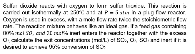 Sulfur dioxide reacts with oxygen to form sulfur trioxide. This reaction is
carried out isothermally at 250°C and at P = 5 atm in a plug flow reactor.
Oxygen is used in excess, with a mole flow rate twice the stoichiometric flow
rate. The reaction mixture behaves like an ideal gas. If a feed gas containing
80% mol SO₂ and 20 mol% inert enters the reactor together with the excess
O2, calculate the exit concentrations (mol/L) of SO2, O2, SO3 and inert if it is
desired to achieve 95% conversion of SO2.