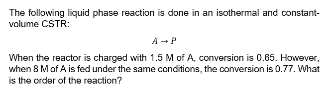 The following liquid phase reaction is done in an isothermal and constant-
volume CSTR:
A → P
When the reactor is charged with 1.5 M of A, conversion is 0.65. However,
when 8 M of A is fed under the same conditions, the conversion is 0.77. What
is the order of the reaction?