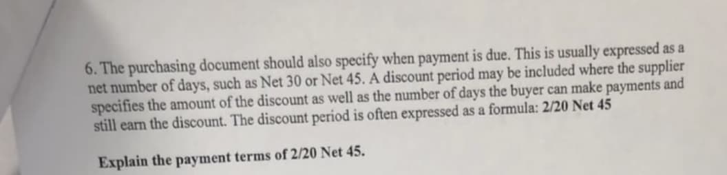 6. The purchasing document should also specify when payment is due. This is usually expressed as a
net number of days, such as Net 30 or Net 45. A discount period may be included where the supplier
specifies the amount of the discount as well as the number of days the buyer can make payments and
still earn the discount. The discount period is often expressed as a formula: 2/20 Net 45
Explain the payment terms of 2/20 Net 45.