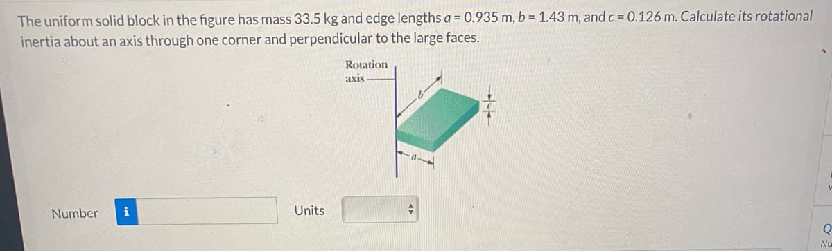 The uniform solid block in the figure has mass 33.5 kg and edge lengths a = 0.935 m, b = 1.43 m, and c = 0.126 m. Calculate its rotational
inertia about an axis through one corner and perpendicular to the large faces.
Rotation
axis
Number
i
Units
Q
Nu
