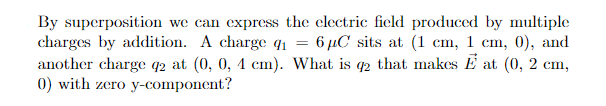 By superposition we can express the electric field produced by multiple
charges by addition. A charge q1 = 6 µC sits at (1 cm, 1 cm, 0), and
another charge q2 at (0, 0, 4 cm). What is q2 that makes E at (0, 2 cm,
0) with zero y-component?
