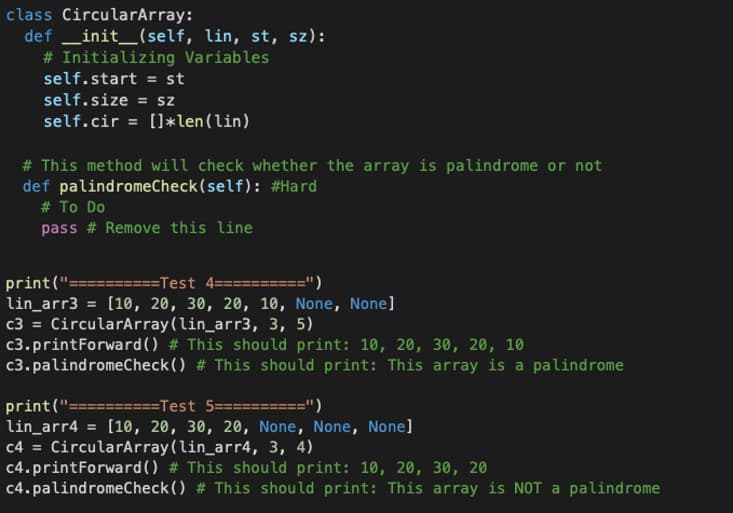 class CircularArray:
def __init__(self, lin, st, sz):
# Initializing Variables
self.start = st
self.size = sz
self.cir = []*len (lin)
# This method will check whether the array is palindrome or not
def palindromeCheck(self): #Hard
# To Do
pass # Remove this line
print("= ======Test 4===
lin_arr3 = [10, 20, 30, 20, 10, None, None]
c3 = CircularArray (lin_arr3, 3, 5)
c3.printForward() # This should print: 10, 20, 30, 20, 10
c3.palindromeCheck()
# This should print: This array is a palindrome
print("==========Test 5=======
lin_arr4 = [10, 20, 30, 20, None, None, None]
c4 = CircularArray (lin_arr4, 3, 4)
c4.printForward() # This should print: 10, 20, 30, 20
c4.palindromeCheck() # This should print: This array is NOT a palindrome