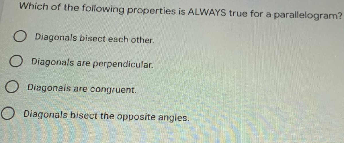 Which of the following properties is ALWAYS true for a parallelogram?
O Diagonals bisect each other.
O Diagonals are perpendicular.
O Diagonals are congruent.
O Diagonals bisect the opposite angles.
