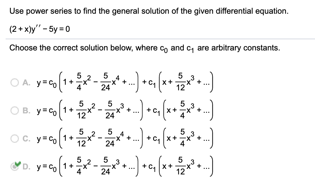 12X + ...
Use power series to find the general solution of the given differential equation.
(2 + x)y" – 5y = 0
Choose the correct solution below, where Co and c, are arbitrary constants.
O A. y=Co
5 2
1+ -X
4
+ C1
...
x +
24
O B. y- (1 )(*)
3
-x° +
24
+
+ C.
x+
5
O C. y= co1 +
12
4
-х +
24
+ C1
5
x+
+
...
5
3
-x + ...
3
-x° +
12
2
D. y= Co
1+
4
+ c, x+
24
