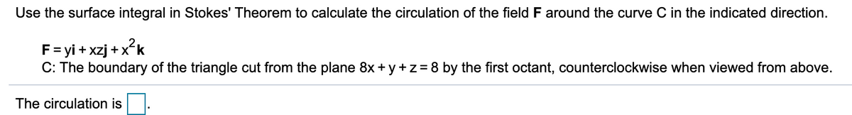 Use the surface integral in Stokes' Theorem to calculate the circulation of the field F around the curve C in the indicated direction.
F= yi + xzj +xk
C: The boundary of the triangle cut from the plane 8x + y + z=8 by the first octant, counterclockwise when viewed from above.
The circulation is
