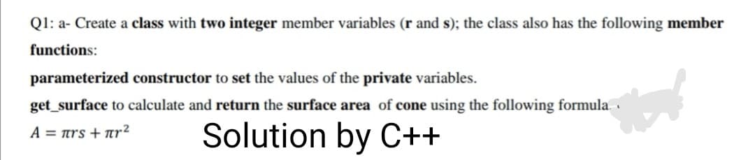 Q1: a- Create a class with two integer member variables (r and s); the class also has the following member
functions:
parameterized constructor to set the values of the private variables.
get_surface to calculate and return the surface area of cone using the following formula. ·
Solution by C++
A = ars + ar²
