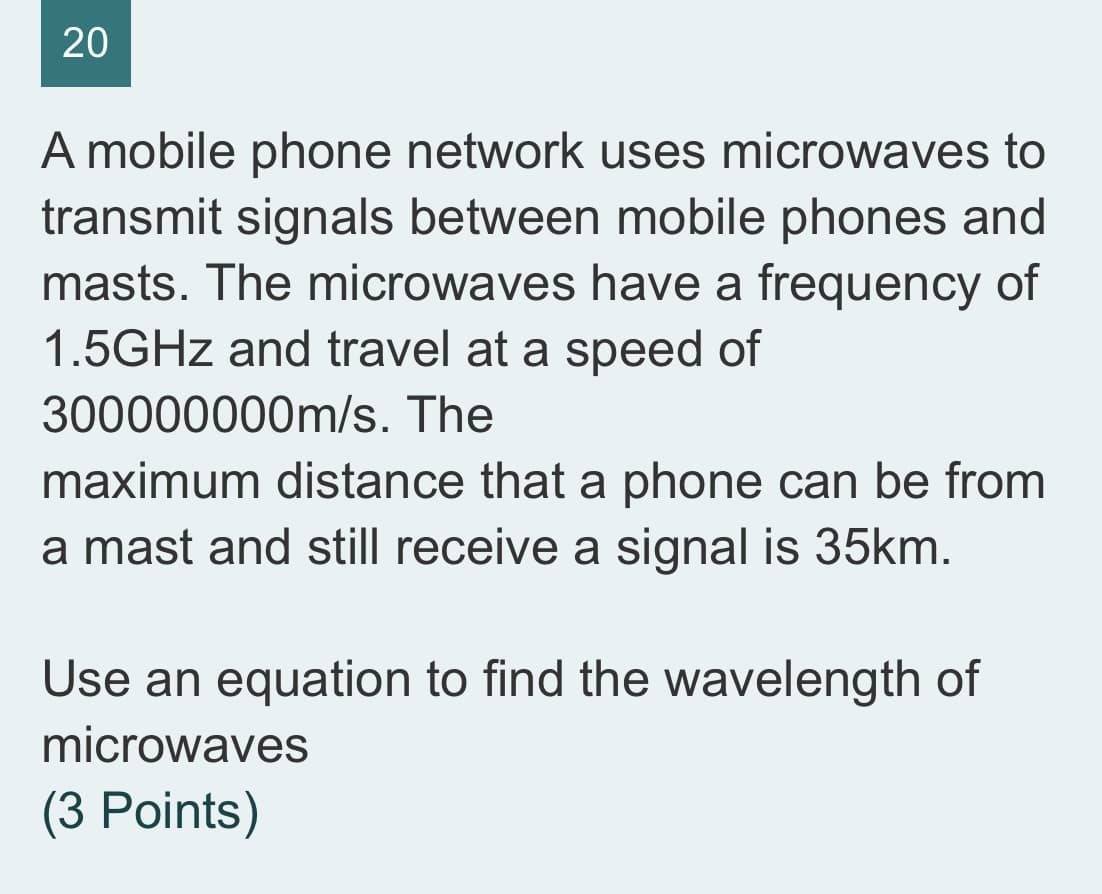 A mobile phone network uses microwaves to
transmit signals between mobile phones and
masts. The microwaves have a frequency of
1.5GHZ and travel at a speed of
300000000m/s. The
maximum distance that a phone can be from
a mast and still receive a signal is 35km.
Use an equation to find the wavelength of
microwaves
(3 Points)
20
