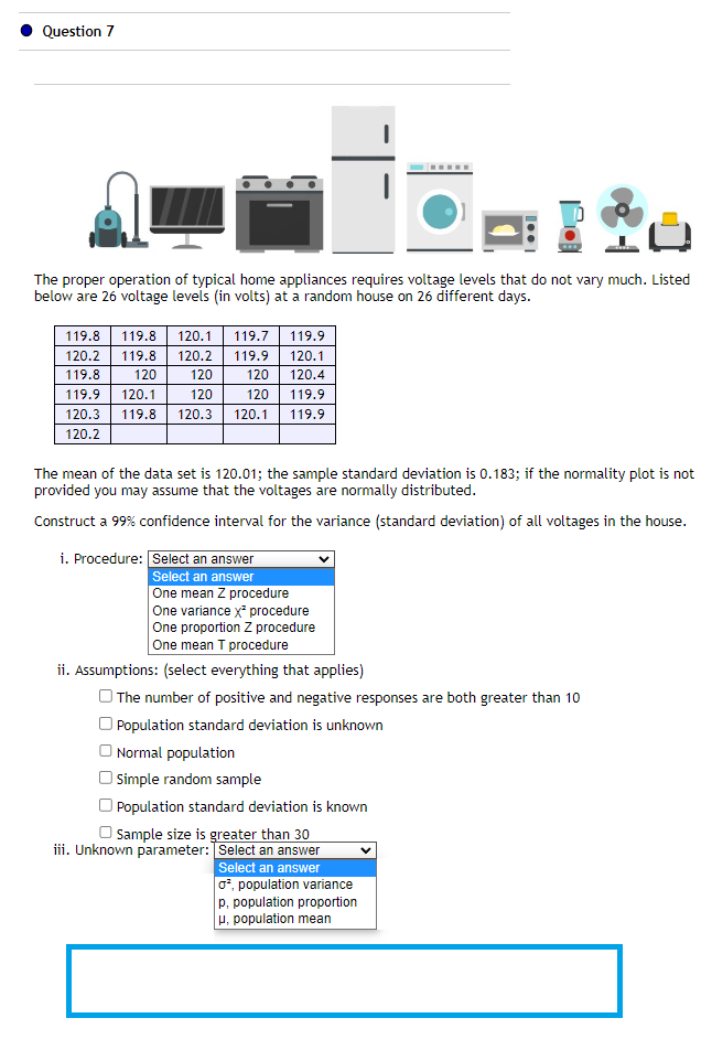 Question 7
The proper operation of typical home appliances requires voltage levels that do not vary much. Listed
below are 26 voltage levels (in volts) at a random house on 26 different days.
119.8
119.8 120.1 119.7 119.9
120.2 119.8 120.2 119.9 120.1
119.8
120 120 120.4
120
119.9 120.1
120
120 119.9
120.3 119.8 120.3 120.1 119.9
120.2
The mean of the data set is 120.01; the sample standard deviation is 0.183; if the normality plot is not
provided you may assume that the voltages are normally distributed.
Construct a 99% confidence interval for the variance (standard deviation) of all voltages in the house.
i. Procedure: Select an answer
Select an answer
One mean Z procedure
One variance x² procedure
One proportion Z procedure
One mean T procedure
V
ii. Assumptions: (select everything that applies)
The number of positive and negative responses are both greater than 10
Population standard deviation is unknown
O Normal population
Simple random sample
Population standard deviation is known
Sample size is greater than 30
iii. Unknown parameter: Select an answer
Select an answer
o², population variance
p, population proportion
μ, population mean
V