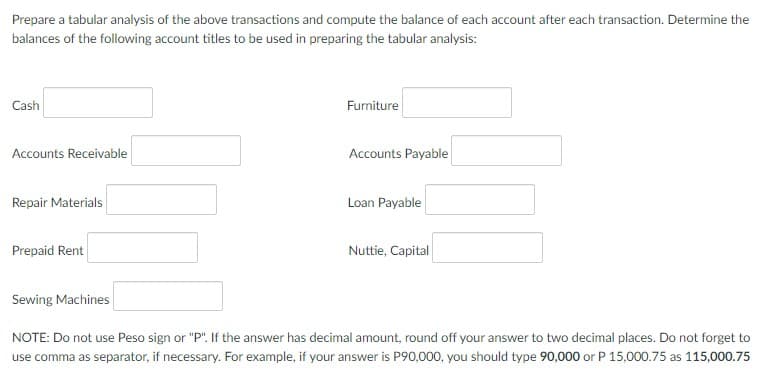 Prepare a tabular analysis of the above transactions and compute the balance of each account after each transaction. Determine the
balances of the following account titles to be used in preparing the tabular analysis:
Cash
Furniture
Accounts Receivable
Accounts Payable
Repair Materials
Loan Payable
Prepaid Rent
Nuttie, Capital
Sewing Machines
NOTE: Do not use Peso sign or "P". If the answer has decimal amount, round off your answer to two decimal places. Do not forget to
use comma as separator, if necessary. For example, if your answer is P90,000, you should type 90,000 or P 15,000.75 as 115,000.75
