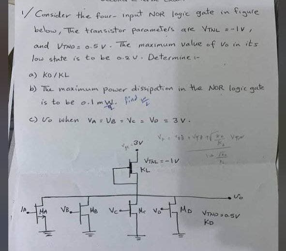 /Consider the four- input NOR logic gate in figure
below, The transistor parameters are VTNL =-IV,
and VTND = 0.5V. The maximum value of vo in its
low state is to be 0.2 v. Determine :-
a) Ko/KL
b) The maximum power dissipation in the NOR logic gate
is to be o.1 mW. find
c) Vo when VA = VB = Vc = Vo = 3 v.
MA
VB
motor wate
MB
3v
VTNL = -1V
KL
Me
1
14.1.
VT
Vo
MD VTND 0.5V
KD