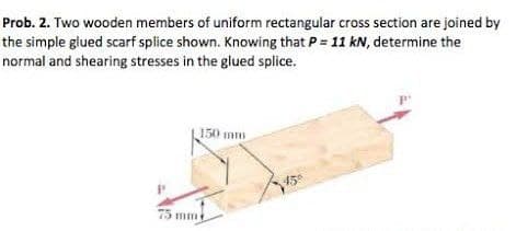 Prob. 2. Two wooden members of uniform rectangular cross section are joined by
the simple glued scarf splice shown. Knowing that P = 11 kN, determine the
normal and shearing stresses in the glued splice.
150 mm
45°
75 mm