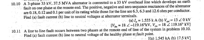 10.10 A 3-phase 33 kV, 37.5 MVA alternator is connected to a 33 kV overhead line which develops an earth
fault on one phase at the remote end. The positive, negative and zero sequence reactances of the alternator
are 0.18, 0.12 and 0.1 per unit of its rating while those for the line are 6.3, 6.3 and 12.6 ohm per conductor,
Find (a) fault current (b) line to neutral voltages at alternator terminals.
(a) I, = 1.555 k A (b) V= 13 20 kV
[Vm = 18 2-119.16°kV, Van = 18 2 119.16° kV]
10.11 A line to line fault occurs between two phases at the remote end of line of the system in problem 10.10.
Find (a) fault current (b) line to neutral voltage of the healthy phase at fault point.
[(a) 1.545 kA (b) 17.5 kV]
